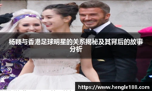杨颖与香港足球明星的关系揭秘及其背后的故事分析